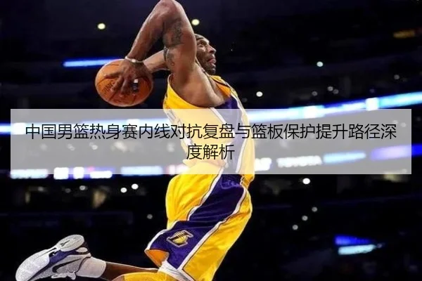 中国男篮热身赛内线对抗复盘与篮板保护提升路径深度解析