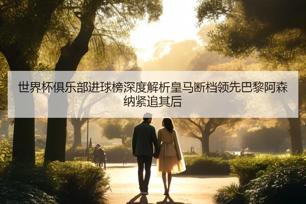 世界杯俱乐部进球榜深度解析皇马断档领先巴黎阿森纳紧追其后