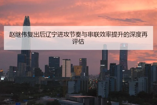 赵继伟复出后辽宁进攻节奏与串联效率提升的深度再评估